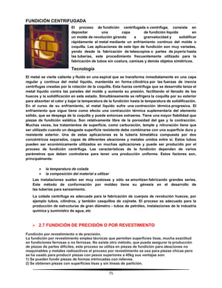 75
FUNDICIÓN CENTRIFUGADA
El proceso de fundición centrifugada o centrífuga, consiste en
depositar una capa de fundición líquida en
un molde de revolución girando a granvelocidad y solidificar
rápidamente el metal mediante un enfriamiento continuo del molde o
coquilla. Las aplicaciones de este tipo de fundición son muy variadas,
yendo desde la fabricación de telescopios o partes de joyería hasta
las tuberías, este procedimiento frecuentemente utilizado para la
fabricación de tubos sin costura, camisas y demás objetos simétricos.
Tecnología
El metal se vierte caliente y fluido en una espiral que se transforma inmediatamente en una capa
regular y continua del metal líquido, mantenida en forma cilíndrica por las fuerzas de inercia
centrifugas creadas por la rotación de la coquilla. Esta fuerza centrífuga que se desarrolla lanza el
metal líquido contra las paredes del molde y aumenta su presión, facilitando el llenado de los
huecos y la solidificación en este estado. Simultáneamente se refrigera la coquilla por su exterior
para absorber el calor y bajar la temperatura de la fundición hasta la temperatura de solidificación.
En el curso de su enfriamiento, el metal líquido sufre una contracción térmica progresiva. El
enfriamiento que sigue tiene como efecto una contracción térmica suplementaria del elemento
sólido, que se despega de la coquilla y puede entonces extraerse. Tiene una mayor fiabilidad que
piezas de fundición estática. Son relativamente libre de la porosidad del gas y la contracción.
Muchas veces, los tratamientos de superficie, como carburación, temple y nitruración tiene que
ser utilizado cuando un desgaste superficie resistente debe combinarse con una superficie dura y
resistente exterior. Una de estas aplicaciones es la tubería bimetálica compuesta por dos
concéntricos separados, capas de diferentes aleaciones y metales unidos entre sí. Estos tubos
pueden ser económicamente utilizados en muchas aplicaciones y puede ser producido por el
proceso de fundición centrífuga. Las características de la fundición dependen de varios
parámetros que deben controlarse para tener una producción uniforme. Estos factores son,
principalmente:
 la temperatura de colada
 la composición del material a utilizar
Las instalaciones suelen ser muy costosas y sólo se amortizan fabricando grandes series.
Este método de conformación por moldeo tiene su génesis en el desarrollo de
las tuberías para saneamiento.
La colada centrifuga es adecuada para la fabricación de cuerpos de revolución huecos, por
ejemplo tubos, cilindros, y también casquillos de cojinete. El proceso es adecuado para la
producción de estructuras de gran diámetro - tubos de petróleo, instalaciones de la industria
química y suministro de agua, etc
 2.7 FUNDICIÓN DE PRECISIÓN O POR REVESTIMIENTO
Fundición por revestimiento o de precisión.
La fundición por revestimiento emplea técnicas que permiten superficies lisas, mucha exactitud
en fundiciones ferrosas o no ferrosas. No existe otro método, que pueda asegurar la producción
de piezas de partes difíciles, este proceso se utiliza en piezas de fundición para aleaciones no
maquinables y metales radioactivos el proceso por revestimiento se usa para piezas chicas pero
se ha usado para producir piezas con pesos superiores a 45kg sus ventajas son:
1) Se pueden fundir piezas de formas intrincadas con relieves.
2) Se obtienen piezas con superficies lisas y sin líneas de partición.
 