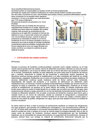 76
3) La exactitud dimensional es buena.
4) Ciertas partes no maquinables se pueden fundir en forma preplaneada.
5) Puede ser usada para sustituir fundiciones en matriz donde existen canales muy cortos.
Por otro lado, el proceso es caro, esta limitado para piezas chicas y presenta dificultades cuando
tiene corazones no se pueden hacer agujeros
menores a 1.6 mm y no deben ser mas profundos
que 11/2 veces el diámetro.
Proceso de fundición de precisión a la “Cera
Perdida”.
Este proceso usa un modelo de cera que es
seguidamente fundido en el molde, dejando una
cavidad que tiene todos los detalles del modelo
original, este proceso se practicaba por los
artesanos en el siglo XVI, consistía en formar los
objetos en cera, a mano este mismo era cubierto
con una envoltura de yeso, cuando el yeso se
endurecía se calentaba el molde en un horno,
fundiendo la cera y lo mismo ayudaba a secar y a
endurecer aun mas el molde la cavidad resultante,
conteniendo todos los detalles complicados de la
forma original de la cera, era luego llenada con
metal, al enfriar se rompía la cubierta de yeso
dejando la pieza.
 2.8 fundición de colada continua
El Proceso
Aunque el proceso de fundición continua,también conocido como colada continua, es el más
común para la producción de varillas, barras de diferentes secciones y láminas en acero de varios
calibres y longitudes y con el que se obtiene más de un tercio del acero que produce la industria
en el mundo, actualmente, también se está utilizando con gran éxito para la fundición de hierros
gris y nodular, mejorando la calidad de los productos y reduciendo costos operativos. Se
denomina continuo porque permite la solidificación y el retiro inmediato del metal de un molde
determinado y adaptado, finalizando con el corte a la longitud requerida de las piezas metálicas. El
proceso defundición continua puede realizarse tanto de forma vertical como horizontal,
dependiendo del tamaño del producto y el volumen de fabricación sin distinción entre
metalesferrosos y no ferrosos. Cuando se trabaja horizontalmente,a medida que la barra recorre la
máquina en toda su extensión, se completa el proceso de solidificación, mientras en el modo
vertical la solidificación se produce en la parte inferior del molde. El método tradicional para
fundir acero radica en verter el metal líquido en un molde, que se enfría con chorros de agua, para
posteriormente retirarlo y luego colocarlo en un tren de laminado horizontal donde la pieza final es
cortada en diferentes tamaños. Por su parte, el proceso de fundición continua para hierro gris y
nodular inicia en un horno de inducción, donde se controlan la temperatura y composición
química del metal, para luego vaciar el hierro fundido en el horno de colada y hacerlo pasar a
través de una matriz de grafito, refrigerada con agua, para que éste adopte la forma y la medida de
la barra a producir.
En dicha matriz se lleva a cabo el proceso de enfriamiento mediante un sistema de refrigeración
por agua gradual y que permite una solidificación homogénea y una microestructuta uniforme. A
su vez, la matriz está conectada a una banda transportadora por donde es transportado el perfil,
hasta la unidad de corte y quiebre en la que se recorta según la longitud deseada. Hoy en día, la
mayor parte de plantas de fundición continua operan horizontalmente por las facilidades
logísticas, por la comodidad de manejo del producto y la seguridad del procedimiento. Aunque, el
proceso vertical tiene una ventaja en materia de enfriamiento direccional inducido por la
 
