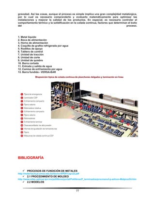 77
gravedad. Así las cosas, aunque el proceso es simple implica una gran complejidad metalúrgica,
por lo cual es necesario comprenderlo y evaluarlo matemáticamente para optimizar las
instalaciones y mejorar la calidad de los productos. En especial, es necesario controlar el
comportamiento térmico y la solidificación en la colada continua, factores que determinan el éxito
del proceso.
1. Metal líquido
2. Boca de alimentación
3. Horno de alimentación
4. Coquilla de grafito refrigerada por agua
5. Rodillos de apoyo
6. Tablero de control
7. Unidad de tracción
8. Unidad de corte
9. Unidad de quiebre
10. Barra cortada
11. Entrada y salida de agua
12. Camisa de enfriamiento por agua
13. Barra fundida - VERSA-BAR
BIBLIOGRAFÍA
 PROCESOS DE FUNDICIÓN DE METALES
http://materias.fcyt.umss.edu.bo/tecno-II/PDF/cap-22.pdf
 2.1 PROCEDIMIENTO DE MOLDEO
http://www.sites.upiicsa.ipn.mx/polilibros/portal/Polilibros/P_terminados/procmanuf-p-admon-Malpica/24.htm
 2.2 MODELOS
 