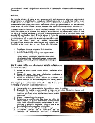 79
yeso, cerámica y metal. Los procesos de fundición se clasifican de acuerdo a los diferentes tipos
de moldes.
Proceso:
Se calienta primero el metal a una temperatura lo suficientemente alta para transformarlo
completamente al estado líquido, después se vierte directamente en la cavidad del molde. En un
molde abierto el metal líquido se vacía simplemente hasta llenar la cavidad abierta. En un molde
cerrado existe una vía de paso llamada sistema de vaciado que permite el flujo del metal fundido
desde afuera del molde hasta la cavidad, este es el más importante en operaciones de fundición.
Cuando el material fundido en el molde empieza a enfriarse hasta la temperatura suficiente para el
punto de congelación de un metal puro, empieza la solidificación que involucra un cambio de fase
del metal. Se requiere tiempo para completar este cambio de fase porque es necesario disipar una
considerable cantidad de calor. El metal adopta la forma de
cavidad del molde y se establecen muchas de las propiedades
y características de la fundición. Al enfriarse la fundición se
remueve del molde; para ello pueden necesitarse
procesamientos posteriores dependiendo del método de
fundición y del metal que se usa. Entre ellos tenemos:
o El desbaste del metal excedente de la fundición.
o La limpieza de la superficie.
o Tratamiento térmico para mejorar sus propiedades.
Pueden requerir maquinado para lograr tolerancias
estrechas en ciertas partes de la pieza y para remover
la superficie fundida y la microestructura metalúrgica
asociada.
Los diversos moldes que observamos para la realización de
los materiales son:
 Moldes de arena verde: estos moldes contienen arena
húmeda
 Moldes de arena fría: usa aglutinantes orgánicos e
inorgánicos para fortalecer el molde.
 Moldes no horneados: estos moldes no necesitan ser
cocidos debido a sus aglutinantes (mezcla de arena y resina).
Las etapas que se diferencian en la fabricación de una pieza
metálica por fundición en arena comprende:
 Compactación de la arena alrededor del modelo en la caja de moldeo.
 Colocación del macho o corazones. Si la pieza que se quiere fabricar es hueca, será
necesario disponer machos, también llamados
corazones que eviten que el metal fundido rellene dichas
oquedades.
 Colada. Vertido del material fundido.
 Enfriamiento y solidificación. Esta etapa es crítica de
todo el proceso, ya que un enfriamiento excesivamente
rápido puede provocar tensiones mecánicas en la pieza,
e incluso la aparición de grietas, mientras que si es
demasiado lento disminuye la productividad.
 Desmolde. Rotura del molde y extracción de la pieza.
 Desbarbado. Consiste en la eliminación de los
conductos de alimentación, mazarota y rebarbas
 