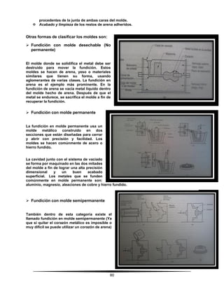 80
procedentes de la junta de ambas caras del molde.
 Acabado y limpieza de los restos de arena adheridos.
Otras formas de clasificar los moldes son:
 Fundición con molde desechable (No
permanente)
El molde donde se solidifica el metal debe ser
destruido para mover la fundición. Estos
moldes se hacen de arena, yeso o materiales
similares que tienen su forma, usando
aglomerantes de varias clases. La fundición en
arena es el ejemplo más prominente. En la
fundición de arena se vacía metal líquido dentro
del molde hecho de arena. Después de que el
metal se endurece, se sacrifica el molde a fin de
recuperar la fundición.
 Fundición con molde permanente
La fundición en molde permanente usa un
molde metálico construido en dos
secciones que están diseñadas para cerrar
y abrir con precisión y facilidad. Los
moldes se hacen comúnmente de acero o
hierro fundido.
La cavidad junto con el sistema de vaciado
se forma por maquinado en las dos mitades
del molde a fin de lograr una alta precisión
dimensional y un buen acabado
superficial. Los metales que se funden
comúnmente en molde permanente son:
aluminio, magnesio, aleaciones de cobre y hierro fundido.
 Fundición con molde semipermanente
También dentro de esta categoría existe el
llamado fundición en molde semipermanente (Ya
que si quitar el corazón metálico es imposible o
muy difícil se puede utilizar un corazón de arena)
 