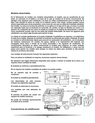 83
Modelos desechables
En la fabricación de moldes con modelos desechables, el modelo, que es usualmente de una
pieza, es colocado en el tablero y la base de la caja se moldea en la forma convencional. Se
agregan unos agujeros para ventilación y la base se voltea completamente para el moldeo de la
tapa. Casi siempre la arena en verde es el material común más usado, aunque pueden usarse
arenas especiales para otros propósitos, como arena de cara que se utiliza de inmediato alrededor
del modelo. La arena en la línea de partición no se aplica en la tapa de la caja y la base no puede
ser separada hasta que la fundición es removida. En cambio, la tapa es llenada con arena y se
apisona. En cualquiera de los casos la colada es cortada en el sistema de alimentación o ambas,
como usualmente sucede, esta es una parte del modelo desechable. Se hacen los agujeros para
ventilación y se coloca algo de peso para oprimir la tapa.
La colada es vaciada rápidamente en la pieza moldeada; el polietileno se vaporiza; y el metal llena
el resto de la cabida. Después de enfriado la fundición es eliminada del molde y limpiada. El metal
es vaciado lo suficientemente rápido para prevenir la combustión del polietileno, con el resultado
de residuos carbonosos. En cambio, los gases, debido a la vaporización del material, son
manejados hacia fuera a través de la arena permeable y los agujeros de ventilación. Un
recubrimiento refractario se aplica comúnmente al modelo para asegurar un mejor acabado
superficial para la fundición y le agrega resistencia al modelo. Es obligatorio a veces que los
pesos para oprimir los moldes sean parejos en todos los lados para combatir la alta presión
relativa en el interior del molde.
Las ventajas de este proceso incluyen los siguientes aspectos::
Para una pieza no moldeada en maquina, el proceso requiere menos tiempo.
No requieren que hagan tolerancias especiales para ayudar a extraer el modelo de la arena y se
requiere menor cantidad de metal.
El acabado es uniforme y razonablemente liso.
No se requiere de modelos complejos de madera con partes sueltas.
No se requiere caja de corazón y
corazones.
El modelo se simplifica grandemente.
Las desventajas de este proceso
incluyen los siguientes aspectos:
El modelo es destruido en el proceso.
Los modelos son más delicados de
manejar.
El proceso no puede ser usado con
equipos de moldeo mecánico.
No puede ser revisado oportunamente
el modelo de la cavidad
Características de solidificación
 
