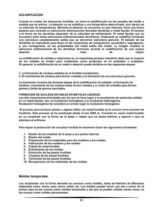 84
SOLIDIFICACION
Cuando se cuelan las aleaciones fundidas, se inicia la solidificación en las paredes del molde a
medida que se enfrían. La aleación no se solidifica a una temperatura determinada, sino dentro de
un intervalo de temperaturas. Mientras la aleación se encuentra en ese intervalo, tiene una forma
pastosa que consiste en estructuras arborescentes llamadas dendritas y metal liquido. El tamaño
y la forma de las dendritas dependen de la velocidad de enfriamiento. El metal liquido que se
encuentra entre estas estructuras tridimensionales dendríticas, finalmente se solidifica formando
una estructura completamente solida que se denomina estructura granular. El estudio de las
dendritas es importante pues fluye en las variaciones de composición, porosidad y segregación,
y, por consiguiente, en las propiedades del metal salido del molde. La imagen muestra la
estructura tridimensional de las dendritas formando durante la solidificación de una supera
aleación con base de níquel.
La solidificación de metales y aleaciones es un importante proceso industrial, dado que la mayoría
de los metales se funden para moldearlos como productos se mi acabados o acabados.
En general, la solidificación de un metal o aleación puede dividirse en las siguientes etapas:
1. La formación de núcleos estables en el fundido (nucleación).
2. El crecimiento de núcleos para formar cristales y la formación de una estructura granular.
La ilustración muestra las diversas etapas de la solidificación de metales: a) formación de
núcleos; crecimiento de los núcleos hasta formar metales y c) unión de cristales para formar
granos y limite de granos asociados.
FORMACION DE NUCLEOS ESTABLES EN METALES LIQUIDOS.
Los dos mecanismos principales por los que se tiene lugar a la enucleación de partículas solidas
en un metal líquido, son: la nucleación homogénea y la nucleación heterogénea.
Nucleación homogénea Se considera en primer lugar la nucleación homogénea
El proceso para producir piezas u objetos útiles con metal fundido se le conoce como proceso de
fundición. Este proceso se ha practicado desde el año 2000 ac. Consiste en vaciar metal fundido
en un recipiente con la forma de la pieza u objeto que se desea fabricar y esperar a que se
edurezca al enfriarse.
Para lograr la producción de una pieza fundida es necesario hacer las siguientes actividades:
1. Diseño de los modelos de la pieza y sus partes internas
2. Diseño del molde
3. Preparación de los materiales para los modelos y los moldes
4. Fabricación de los modelos y los moldes
5. Colado de metal fundido
6. Enfriamiento de los moldes
7. Extracción de las piezas fundidas
8. Limpieza de las piezas fundidas
9. Terminado de las piezas fundidas
10. Recuperación de los materiales de los moldes
Moldes temporales
Los recipientes con la forma deseada se conocen como moldes, éstos se fabrican de diferentes
materiales como: arena, yeso, barro, metal, etc. Los moldes pueden servir una vez o varias. En el
primer caso se les conoce como moldes temporales y los que se pueden utilizan varias veces, se
les conoce como moldes permanentes.
 