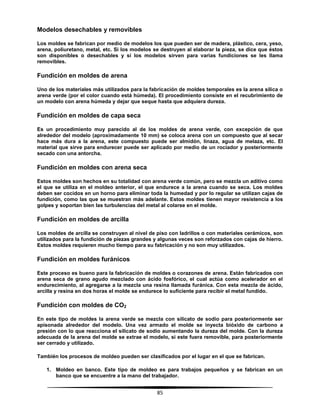 85
Modelos desechables y removibles
Los moldes se fabrican por medio de modelos los que pueden ser de madera, plástico, cera, yeso,
arena, poliuretano, metal, etc. Si los modelos se destruyen al elaborar la pieza, se dice que éstos
son disponibles o desechables y si los modelos sirven para varias fundiciones se les llama
removibles.
Fundición en moldes de arena
Uno de los materiales más utilizados para la fabricación de moldes temporales es la arena sílica o
arena verde (por el color cuando está húmeda). El procedimiento consiste en el recubrimiento de
un modelo con arena húmeda y dejar que seque hasta que adquiera dureza.
Fundición en moldes de capa seca
Es un procedimiento muy parecido al de los moldes de arena verde, con excepción de que
alrededor del modelo (aproximadamente 10 mm) se coloca arena con un compuesto que al secar
hace más dura a la arena, este compuesto puede ser almidón, linaza, agua de melaza, etc. El
material que sirve para endurecer puede ser aplicado por medio de un rociador y posteriormente
secado con una antorcha.
Fundición en moldes con arena seca
Estos moldes son hechos en su totalidad con arena verde común, pero se mezcla un aditivo como
el que se utiliza en el moldeo anterior, el que endurece a la arena cuando se seca. Los moldes
deben ser cocidos en un horno para eliminar toda la humedad y por lo regular se utilizan cajas de
fundición, como las que se muestran más adelante. Estos moldes tienen mayor resistencia a los
golpes y soportan bien las turbulencias del metal al colarse en el molde.
Fundición en moldes de arcilla
Los moldes de arcilla se construyen al nivel de piso con ladrillos o con materiales cerámicos, son
utilizados para la fundición de piezas grandes y algunas veces son reforzados con cajas de hierro.
Estos moldes requieren mucho tiempo para su fabricación y no son muy utilizados.
Fundición en moldes furánicos
Este proceso es bueno para la fabricación de moldes o corazones de arena. Están fabricados con
arena seca de grano agudo mezclado con ácido fosfórico, el cual actúa como acelerador en el
endurecimiento, al agregarse a la mezcla una resina llamada furánica. Con esta mezcla de ácido,
arcilla y resina en dos horas el molde se endurece lo suficiente para recibir el metal fundido.
Fundición con moldes de CO2
En este tipo de moldes la arena verde se mezcla con silicato de sodio para posteriormente ser
apisonada alrededor del modelo. Una vez armado el molde se inyecta bióxido de carbono a
presión con lo que reacciona el silicato de sodio aumentando la dureza del molde. Con la dureza
adecuada de la arena del molde se extrae el modelo, si este fuera removible, para posteriormente
ser cerrado y utilizado.
También los procesos de moldeo pueden ser clasificados por el lugar en el que se fabrican.
1. Moldeo en banco. Este tipo de moldeo es para trabajos pequeños y se fabrican en un
banco que se encuentre a la mano del trabajador.
 