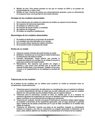 86
2. Moldeo de piso. Para piezas grandes en las que su manejo es difícil y no pueden ser
transportadas de un sitio a otro.
3. Moldeo en fosa. Cuando las piezas son extremadamente grandes y para su alimentación
es necesario hacer una fosa bajo el nivel medio del piso.
Ventajas de los modelos desechables
1. Para la fabricación de moldes sin máquinas de moldeo se requiere menos tiempo.
2. No requieren de tolerancia especiales.
3. El acabado es uniforme y liso.
4. No requiere de piezas sueltas y complejas.
5. No requiere de corazones
6. El moldeo se simplifica notablemente.
Desventajas de los modelos desechables
1. El modelo es destruido en el proceso de fundición.
2. Los modelos son más delicados en su manejo.
3. No se puede utilizar equipo de moldeo mecánico.
4. No se puede revisar el acabado del molde.
Partes de un molde
1. Vasija de vaciado. Entrada del metal fundido al molde.
2. Bebedero. Conducto por el cual baja el metal fundido para
la alimentación del metal al molde.
3. Corredor alimentador. Vasija inferior que permite la
entrada del material a la cavidad. En se atrape la escoria o
partículas extrañas del metal fundido.
4. Rebosaderos. Son espacios que pueden ser ciegos o
abiertos y que sirven para permitir que la escoria del
material fundido flote y sea atrapada. También sirven para
conocer si el material llenó en su totalidad la cavidad del
molde.
Tolerancias en los modelos
En el diseño de los modelos que se utilizan para construir un molde es necesario tener en
consideración varias tolerancias.
1. Tolerancia para la contracción. Se debe tener en consideración que un material al enfriarse
se contrae dependiendo del tipo de metal que se esté utilizando, por lo que los modelos
deberán ser más grandes que las medidas finales que se esperan obtener.
2. Tolerancia para la extracción. Cuando se tiene un modelo que se va a remover es
necesario agrandar las superficies por las que se deslizará, al fabricar estas superficies se
deben considerar en sus dimensiones la holgura por extracción.
3. Tolerancia por acabado. Cuando una pieza es fabricada en necesario realizar algún trabajo
de acabado o terminado de las superficies generadas, esto se logra puliendo o quitando
algún material de las piezas producidas por lo que se debe considerar en el modelo esta
rebaja de material.
4. Tolerancia de distorsión. Cuando una pieza es de superficie irregular su enfriamiento
también es irregular y por ello su contracción es irregular generando la distorsión de la
pieza, estos efectos deberán ser tomados en consideración en el diseño de los modelos.
 
