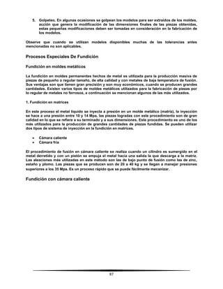 87
5. Golpeteo. En algunas ocasiones se golpean los modelos para ser extraídos de los moldes,
acción que genera la modificación de las dimensiones finales de las piezas obtenidas,
estas pequeñas modificaciones deben ser tomadas en consideración en la fabricación de
los modelos.
Observe que cuando se utilizan modelos disponibles muchas de las tolerancias antes
mencionadas no son aplicables.
Procesos Especiales De Fundición
Fundición en moldes metálicos
La fundición en moldes permanentes hechos de metal es utilizada para la producción masiva de
piezas de pequeño o regular tamaño, de alta calidad y con metales de baja temperatura de fusión.
Sus ventajas son que tienen gran precisión y son muy económicos, cuando se producen grandes
cantidades. Existen varios tipos de moldes metálicos utilizados para la fabricación de piezas por
lo regular de metales no ferrosos, a continuación se mencionan algunos de las más utilizados.
1. Fundición en matrices
En este proceso el metal líquido se inyecta a presión en un molde metálico (matriz), la inyección
se hace a una presión entre 10 y 14 Mpa, las piezas logradas con este procedimiento son de gran
calidad en lo que se refiere a su terminado y a sus dimensiones. Este procedimiento es uno de los
más utilizados para la producción de grandes cantidades de piezas fundidas. Se pueden utilizar
dos tipos de sistema de inyección en la fundición en matrices.
 Cámara caliente
 Cámara fría
El procedimiento de fusión en cámara caliente se realiza cuando un cilindro es sumergido en el
metal derretido y con un pistón se empuja el metal hacia una salida la que descarga a la matriz.
Las aleaciones más utilizadas en este método son las de bajo punto de fusión como las de zinc,
estaño y plomo. Las piezas que se producen son de 20 a 40 kg y se llegan a manejar presiones
superiores a los 35 Mpa. Es un proceso rápido que se puede fácilmente mecanizar.
Fundición con cámara caliente
 