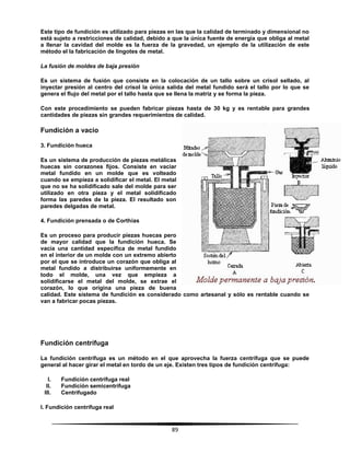 89
Este tipo de fundición es utilizado para piezas en las que la calidad de terminado y dimensional no
está sujeto a restricciones de calidad, debido a que la única fuente de energía que obliga al metal
a llenar la cavidad del molde es la fuerza de la gravedad, un ejemplo de la utilización de este
método el la fabricación de lingotes de metal.
La fusión de moldes de baja presión
Es un sistema de fusión que consiste en la colocación de un tallo sobre un crisol sellado, al
inyectar presión al centro del crisol la única salida del metal fundido será el tallo por lo que se
genera el flujo del metal por el tallo hasta que se llena la matriz y se forma la pieza.
Con este procedimiento se pueden fabricar piezas hasta de 30 kg y es rentable para grandes
cantidades de piezas sin grandes requerimientos de calidad.
Fundición a vacio
3. Fundición hueca
Es un sistema de producción de piezas metálicas
huecas sin corazones fijos. Consiste en vaciar
metal fundido en un molde que es volteado
cuando se empieza a solidificar el metal. El metal
que no se ha solidificado sale del molde para ser
utilizado en otra pieza y el metal solidificado
forma las paredes de la pieza. El resultado son
paredes delgadas de metal.
4. Fundición prensada o de Corthias
Es un proceso para producir piezas huecas pero
de mayor calidad que la fundición hueca. Se
vacía una cantidad específica de metal fundido
en el interior de un molde con un extremo abierto
por el que se introduce un corazón que obliga al
metal fundido a distribuirse uniformemente en
todo el molde, una vez que empieza a
solidificarse el metal del molde, se extrae el
corazón, lo que origina una pieza de buena
calidad. Este sistema de fundición es considerado como artesanal y sólo es rentable cuando se
van a fabricar pocas piezas.
Fundición centrífuga
La fundición centrífuga es un método en el que aprovecha la fuerza centrífuga que se puede
general al hacer girar el metal en tordo de un eje. Existen tres tipos de fundición centrífuga:
I. Fundición centrífuga real
II. Fundición semicentrífuga
III. Centrifugado
I. Fundición centrífuga real
 