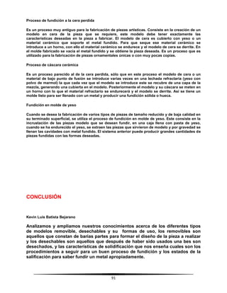 91
Proceso de fundición a la cera perdida
Es un proceso muy antiguo para la fabricación de piezas artísticas. Consiste en la creación de un
modelo en cera de la pieza que se requiere, este modelo debe tener exactamente las
características deseadas en la pieza a fabricar. El modelo de cera es cubierto con yeso o un
material cerámico que soporte el metal fundido. Para que seque ese material cerámico se
introduce a un horno, con ello el material cerámico se endurece y el modelo de cera se derrite. En
el molde fabricado se vacía el metal fundido y se obtiene la pieza deseada. Es un proceso que es
utilizado para la fabricación de piezas ornamentales únicas o con muy pocas copias.
Proceso de cáscara cerámica
Es un proceso parecido al de la cera perdida, sólo que en este proceso el modelo de cera o un
material de bajo punto de fusión se introduce varias veces en una lechada refractaria (yeso con
polvo de marmol) la que cada vez que el modelo se introduce este se recubre de una capa de la
mezcla, generando una cubierta en el modelo. Posteriormente el modelo y su cáscara se meten en
un horno con lo que el material refractario se endurecerá y el modelo se derrite. Así se tiene un
molde listo para ser llenado con un metal y producir una fundición sólida o hueca.
Fundición en molde de yeso
Cuando se desea la fabricación de varios tipos de piezas de tamaño reducido y de baja calidad en
su terminado superficial, se utiliza el proceso de fundición en molde de yeso. Este consiste en la
incrustación de las piezas modelo que se desean fundir, en una caja llena con pasta de yeso,
cuando se ha endurecido el yeso, se extraen las piezas que sirvieron de modelo y por gravedad se
llenan las cavidades con metal fundido. El sistema anterior puede producir grandes cantidades de
piezas fundidas con las formas deseadas.
CONCLUSIÓN
Kevin Luis Batista Bejarano
Analizamos y ampliamos nuestros conocimientos acerca de los diferentes tipos
de modelos removible, desechables y su formas de uso, los removibles son
aquellos que constan de barias partes para formar el diseño de la pieza a realizar
y los desechables son aquellos que después de haber sido usados una bes son
desechados, y las características de solidificación que nos enseña cuales son los
procedimientos a seguir para un buen proceso de fundición y los estados de la
salificación para saber fundir un metal apropiadamente.
 