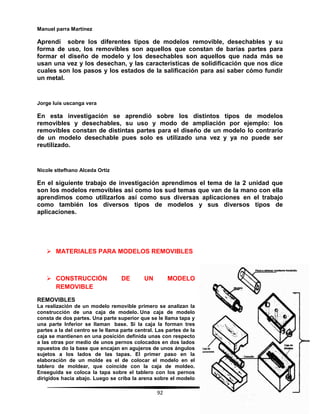 92
Manuel parra Martínez
Aprendí sobre los diferentes tipos de modelos removible, desechables y su
forma de uso, los removibles son aquellos que constan de barias partes para
formar el diseño de modelo y los desechables son aquellos que nada más se
usan una vez y los desechan, y las características de solidificación que nos dice
cuales son los pasos y los estados de la salificación para así saber cómo fundir
un metal.
Jorge luis uscanga vera
En esta investigación se aprendió sobre los distintos tipos de modelos
removibles y desechables, su uso y modo de ampliación por ejemplo: los
removibles constan de distintas partes para el diseño de un modelo lo contrario
de un modelo desechable pues solo es utilizado una vez y ya no puede ser
reutilizado.
Nicole sttefhano Alceda Ortiz
En el siguiente trabajo de investigación aprendimos el tema de la 2 unidad que
son los modelos removibles así como los sud temas que van de la mano con ella
aprendimos como utilizarlos así como sus diversas aplicaciones en el trabajo
como también los diversos tipos de modelos y sus diversos tipos de
aplicaciones.
 MATERIALES PARA MODELOS REMOVIBLES
 CONSTRUCCIÓN DE UN MODELO
REMOVIBLE
REMOVIBLES
La realización de un modelo removible primero se analizan la
construcción de una caja de modelo. Una caja de modelo
consta de dos partes. Una parte superior que se le llama tapa y
una parte Inferior se llaman base. Si la caja la forman tres
partes a la del centro se le llama parte central. Las partes de la
caja se mantienen en una posición definida unas con respecto
a las otras por medio de unos pernos colocados en dos lados
opuestos do la base que encajan en agujeros de unos ángulos
sujetos a los lados de las tapas. El primer paso en la
elaboración de un molde es el de colocar el modelo en el
tablero de moldear, que coincide con la caja de moldeo.
Enseguida se coloca la tapa sobre el tablero con los pernos
dirigidos hacia abajo. Luego se criba la arena sobre el modelo
 