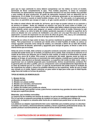 93
para que lo vaya cubriendo la arena deberá compactarse con los dedos en torno al modelo,
terminado de llenar completamente la tapa. Para moldes pequeños, la arena se compacta
firmemente con apisonadores manuales. El apisonado mecánico se usa para moldes muy grandes
y para moldeo de gran producción. El grado de apisonado necesario solo se determina por la
experiencia. Si el molde. Si el molde no ha sido lo suficiente apisonado no se mantendrá en su
posición al moverlo o cuando el metal fundido choque, con él. Por otra parte, si el apisonado as
muy duro no permitirá que escape el vapor y el gas cuando penetre el metal fundido al molde.
Se voltea la mitad inferior del molde de, tal forma, que la tapa se puede colocar en su posición y
se termina el moldeo. Antes de voltearlo so esparce una poca de arena sobre el molde y se,
coloca en la parte superior un tablero inferior de moldeo este tablero deberá moverse hacia atrás y
hacia adelante varias veces para asegurar un apoyo uniforme sobre el molde. Entonces la caja
inferior se voltea y se retira la tabla de moldeo quedando expuesto el modelo la superficie de la
arena es alisada con una cuchara de moldeador y se cubre con una capa fina seca de arena de
separación. La arena de separación es una arena de sílice de grano, fino, seca y sin consistencia.
Con ella se evita que se pegue la arena de la tapa sobre la de la base.
Enseguida so coloca la tapa sobre la base, los pernos mantienen la posición correcta en ambos
lados. Para proporcionar un conducto por donde entre el metal fundido al molde, se coloca un
mango aguzado conocido como clavija de colada y es colocado a 25mm de un lado del modelo.
Las operaciones de llenado, apisonado y agujerado para escape de gases, se llevan a cabo en la
misma forma que en la base.
Antes de cerrar el molde, debe cortarse un pequeño conducto conocido como alimentador entre la
cavidad del molde hecha por el modelo y la abertura de la colada. Este conducto se estrecha en el
molde de tal forma que después que el metal ha sido vertido, el metal en el alimentador se puede
romper muy cerca de la pieza. Para prever la contracción del metal, algunas veces se hace un
agujero en la tapa, el cual provee un suministro de metal caliente a medida que la pieza fundida se
va enfriando, esta abertura es llamada rebosadero. La superficie del molde se debe rociar, untar o
espolvorear con un material preparado para recubrimiento, dichos recubrimientos contienen Por
lo general polvo de sílice y grafito, pero su composición varía considerablemente dependiendo de
la clase de material que se va a vaciar. La capa de recubrimiento del molde mejora el acabado de
las superficies de colado y reduce los posibles defectos en las superficies. Antes de que el metal
sea vaciado en el molde, deberá colocarse un peso sobre la tapa para evitar que el metal líquido
salga fuera del molde en la línea de partición.
TIPOS DE MODELOS REMOVILBLES
1.- Modelo Só1ido
2.- Modelo partido
3.- Modelo con piezas sueltas
4.- Modelo con entradas y derivaciones
5.- Modelo placa de coincidencia
6.- Tablero de moldeo para modelo de volante
7.- Modelo terraja: para perfilar curvas y para formar corazones muy grandes de arena verde, y
terraja para superficies planas.
Materiales para modelos removibles.
La mayoría de los modelos son hechos de madera, la cual es barata y puede trabajarse fácilmente.
Por lo cual sólo un pequeño porcentaje de modelos se hacen en cantidad para trabajos de
producción, la mayoría no necesita estar hecha de un material que pueda tener un uso duro en la
fundición.
Los plásticos se adaptan especialmente bien como materiales para modelos porque no absorben
humedad, son fuertes y dimensionalmente estables y tienen superficies perfectamente tersas. Se
pueden producir económicamente por vaciado en forma similar al metal vaciado.
 CONSTRUCCIÓN DE UN MODELO DESECHABLE
 