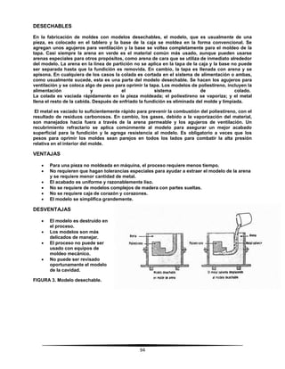 94
DESECHABLES
En la fabricación de moldes con modelos desechables, el modelo, que es usualmente de una
pieza, es colocado en el tablero y la base de la caja se moldea en la forma convencional. Se
agregan unos agujeros para ventilación y la base se voltea completamente para el moldeo de la
tapa. Casi siempre la arena en verde es el material común más usado, aunque pueden usarse
arenas especiales para otros propósitos, como arena de cara que se utiliza de inmediato alrededor
del modelo. La arena en la línea de partición no se aplica en la tapa de la caja y la base no puede
ser separada hasta que la fundición es removida. En cambio, la tapa es llenada con arena y se
apisona. En cualquiera de los casos la colada es cortada en el sistema de alimentación o ambas,
como usualmente sucede, esta es una parte del modelo desechable. Se hacen los agujeros para
ventilación y se coloca algo de peso para oprimir la tapa. Los modelos de poliestireno, incluyen la
alimentación y el sistema de colado.
La colada es vaciada rápidamente en la pieza moldeada; el poliestireno se vaporiza; y el metal
llena el resto de la cabida. Después de enfriado la fundición es eliminada del molde y limpiada.
El metal es vaciado lo suficientemente rápido para prevenir la combustión del poliestireno, con el
resultado de residuos carbonosos. En cambio, los gases, debido a la vaporización del material,
son manejados hacia fuera a través de la arena permeable y los agujeros de ventilación. Un
recubrimiento refractario se aplica comúnmente al modelo para asegurar un mejor acabado
superficial para la fundición y le agrega resistencia al modelo. Es obligatorio a veces que los
pesos para oprimir los moldes sean parejos en todos los lados para combatir la alta presión
relativa en el interior del molde.
VENTAJAS
 Para una pieza no moldeada en máquina, el proceso requiere menos tiempo.
 No requieren que hagan tolerancias especiales para ayudar a extraer el modelo de la arena
y se requiere menor cantidad de metal.
 El acabado es uniforme y razonablemente liso.
 No se requiere de modelos complejos de madera con partes sueltas.
 No se requiere caja de corazón y corazones.
 El modelo se simplifica grandemente.
DESVENTAJAS
 El modelo es destruido en
el proceso.
 Los modelos son más
delicados de manejar.
 El proceso no puede ser
usado con equipos de
moldeo mecánico.
 No puede ser revisado
oportunamente el modelo
de la cavidad.
FIGURA 3. Modelo desechable.
 