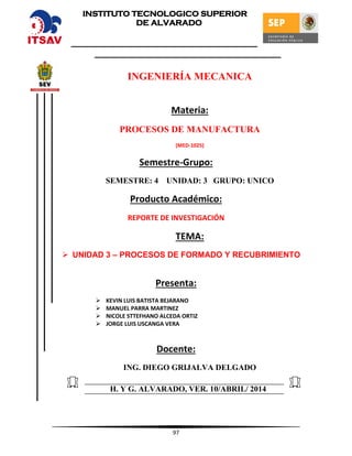 97
INGENIERÍA MECANICA
Materia:
PROCESOS DE MANUFACTURA
(MED-1025)
Semestre-Grupo:
SEMESTRE: 4 UNIDAD: 3 GRUPO: UNICO
Producto Académico:
REPORTE DE INVESTIGACIÓN
TEMA:
 UNIDAD 3 – PROCESOS DE FORMADO Y RECUBRIMIENTO
Presenta:
 KEVIN LUIS BATISTA BEJARANO
 MANUEL PARRA MARTINEZ
 NICOLE STTEFHANO ALCEDA ORTIZ
 JORGE LUIS USCANGA VERA
Docente:
ING. DIEGO GRIJALVA DELGADO
H. Y G. ALVARADO, VER. 10/ABRIL/ 2014
INSTITUTO TECNOLOGICO SUPERIOR
DE ALVARADO
 