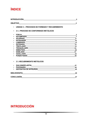 98
ÍNDICE
INTRODUCCIÓN_______________________________________________________________2
OBJETIVO____________________________________________________________________2
• UNIDAD 3 – PROCESOS DE FORMADO Y RECUBRIMIENTO
• 3.1.- PROCESO DE CONFORMADO METÁLICOS
• FORJA_________________________________________________________________3
• ESTAMPADO___________________________________________________________7
• ACUÑADO_____________________________________________________________9
• EXTRUSIÓN___________________________________________________________10
• LAMINADO____________________________________________________________13
• ESTIRADO____________________________________________________________15
• TREFILADO___________________________________________________________19
• TROQUELADO________________________________________________________23
• EMBUTIDO____________________________________________________________26
• DOBLADO____________________________________________________________31
• CIZALLADO___________________________________________________________34
• PUNZO NADO_________________________________________________________36
• 3.1.-RECUBRIMIENTO METÁLICOS
• GALVANOPLASTIA____________________________________________________41
• PAVONADO___________________________________________________________44
• DEPÓSITOS DE NITRUROS_____________________________________________45
BIBLIOGRAFÍA_______________________________________________________________46
CONCLUSIÓN________________________________________________________________47
INTRODUCCIÓN
 