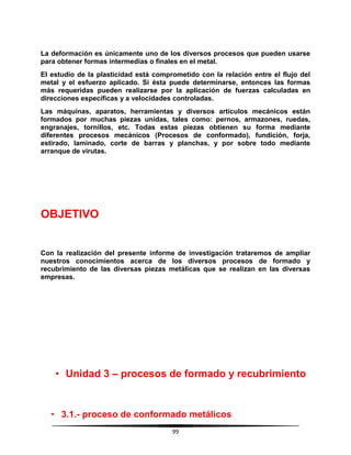99
La deformación es únicamente uno de los diversos procesos que pueden usarse
para obtener formas intermedias o finales en el metal.
El estudio de la plasticidad está comprometido con la relación entre el flujo del
metal y el esfuerzo aplicado. Si ésta puede determinarse, entonces las formas
más requeridas pueden realizarse por la aplicación de fuerzas calculadas en
direcciones específicas y a velocidades controladas.
Las máquinas, aparatos, herramientas y diversos artículos mecánicos están
formados por muchas piezas unidas, tales como: pernos, armazones, ruedas,
engranajes, tornillos, etc. Todas estas piezas obtienen su forma mediante
diferentes procesos mecánicos (Procesos de conformado), fundición, forja,
estirado, laminado, corte de barras y planchas, y por sobre todo mediante
arranque de virutas.
OBJETIVO
Con la realización del presente informe de investigación trataremos de ampliar
nuestros conocimientos acerca de los diversos procesos de formado y
recubrimiento de las diversas piezas metálicas que se realizan en las diversas
empresas.
• Unidad 3 – procesos de formado y recubrimiento
• 3.1.- proceso de conformado metálicos
 