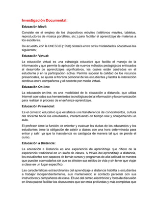 Investigación Documental:
Educación Móvil:
Consiste en el empleo de los dispositivos móviles (teléfonos móviles, tabletas,
reproductores de música portátiles, etc.) para facilitar el aprendizaje de materias a
los escolares.
De acuerdo, con la UNESCO (1998) destaca entre otras modalidades educativas las
siguientes:
Educación Virtual:
La educación virtual es una estrategia educativa que facilita el manejo de la
información y que permite la aplicación de nuevos métodos pedagógicos enfocados
al desarrollo de aprendizajes significativos, los cuales están centrados en el
estudiante y en la participación activa. Permite superar la calidad de los recursos
presenciales, se ajusta al horario personal de los estudiantes y facilita la interacción
continua entre compañeros y el docente por medio virtual.
Educación On-line:
La educación on-line, es una modalidad de la educación a distancia, que utiliza
Internet con todas sus herramientas tecnológicas de la información y la comunicación
para realizar el proceso de enseñanza-aprendizaje.
Educación Presencial:
Es el contexto educativo que establece una transferencia de conocimientos, cultura
del docente hacia los estudiantes, interactuando en tiempo real y compartiendo un
aula.
El profesor tiene la función de orientar y evacuar las dudas de los educandos y los
estudiantes tiene la obligación de asistir a clases con una hora determinada para
entrar y salir, ya que la inasistencia es castigada de manera tal que se pierde el
curso.
Educación a Distancia:
La educación a Distancia es una experiencia de aprendizaje que difiere de la
experiencia tradicional en un salón de clases. A través del aprendizaje a distancia,
los estudiantes son capaces de tomar cursos y programas de alta calidad de manera
que puedan acomodarlos sin que se afecten sus estilos de vida y sin tener que viajar
a clase en un lugar específico.
Las características extraordinarias del aprendizaje a distancia habilita a estudiantes
a trabajar independientemente, aun manteniendo el contacto personal con sus
instructores y compañeros de clase. El uso del correo electrónico y foros de discusión
en línea puede facilitar las discusiones que son más profundas y más completas que
 