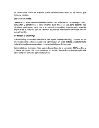 las discusiones típicas en el salón, donde la interacción a menudo es limitada por
tiempo y espacio.
Educación Abierta:
La educación abierta es una filosofía sobre la forma en la que las personas producen,
comparten y construyen el conocimiento. Esta frase se usa para describir las
iniciativas que intentan hacer que el acceso a la educación y entrenamiento sea más
amplio si se le compara con los sistemas educativos tradicionales ofrecidos en casi
todo el mundo.
Modalidad B-Learning:
El B-Learning (formación combinada, del inglés blended learning) consiste en un
proceso docente semipresencial; esto significa que un curso dictado en este formato
incluirá tanto clases presenciales como actividades de E-Learning.
Este modelo de formación hace uso de las ventajas de la formación 100% on-line y
la formación presencial, combinándolas en un solo tipo de formación que agiliza la
labor tanto del formador como del alumno.
 