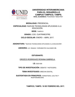 UNIVERSIDAD INTERAMERICANA
PARA EL DESARROLLO
CAMPUS TAMPICO, TAMPS.
NIVEL ACADÉMICO: POSGRADO “MAESTRIA”
MODALIDAD: PRESENCIAL.
ESPECIALIDAD: NUEVAS TECNOLOGIAS APLICADAS A LA
EDUCACIÓN.
SEDE: TAMPICO
GRADO: 2 DO. CUATRIMESTRE.
CICLO ESCOLAR: ENERO – ABRIL 2017.
ASIGNATURA: “NUEVAS TECNOLOGÍAS APLICADAS A LA EDUCACIÓN”.
ASESORA: LIC. RAQUEL TURRUBIATES CALCANEO ME.
ESTUDIANTE:
OROZCO RODRIGUEZ ROXANA GABRIELA.
I.D. 00251506
TIPO DE INVESTIGACIÓN: DEBATE Y NOTICIERO.
TEMA INVESTIGADO: BRECHA DIGITAL.
SUSTENTADA EN PRINCIPIOS: HONESTIDAD, LEALTAD Y
RESPONSABILIDAD.
TAMPICO, TAMPS. 18 DE FEBRERO DEL 2017.
 
