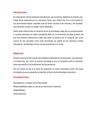 Introducción:
En esta época actual podemos percatarnos, que la brecha digital es la división que
existe entre personas por su ubicación física, que utilizan las Tics como parte de
sus actividades diarias, aquellas que no tienen acceso a las mismas y de aquellas
que teniendo acceso no saben cómo utilizarlas.
Sobre esta misma línea se observa como la tecnología cada día va evolucionando,
y muchas personas se están quedando atrás en conocimiento de ellas a pesar de
que los diversos dispositivos cada vez están al alcance de la mayoría, así como
vemos en las escuelas como esta tecnología se aplica en los diversos niveles
educativos, de distintas formas ya sea presencial o en línea.
Objetivos:
Analizar acerca de las nuevas tecnologías empleadas en la educación, sus alcances
y limitaciones, así como la brecha tecnológica que se presenta ante la situación
socio-económica o la localización de las personas.
Por tal motivo se dio a la tarea de presentar un corte informativo sobre las ideas
principales que se presentan al abordar el tema de la tecnología educativa.
Competencias:
Recopilación y síntesis de la información.
Responsabilidad sobre el uso de la información obtenida.
Adaptabilidad.
Automotivación.
 