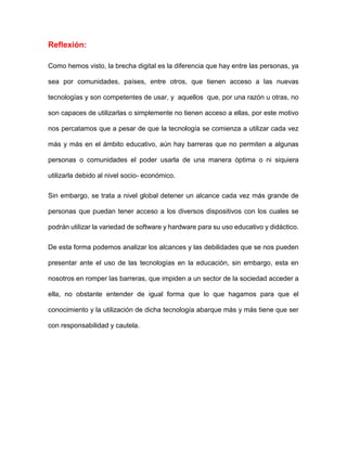 Reflexión:
Como hemos visto, la brecha digital es la diferencia que hay entre las personas, ya
sea por comunidades, países, entre otros, que tienen acceso a las nuevas
tecnologías y son competentes de usar, y aquellos que, por una razón u otras, no
son capaces de utilizarlas o simplemente no tienen acceso a ellas, por este motivo
nos percatamos que a pesar de que la tecnología se comienza a utilizar cada vez
más y más en el ámbito educativo, aún hay barreras que no permiten a algunas
personas o comunidades el poder usarla de una manera óptima o ni siquiera
utilizarla debido al nivel socio- económico.
Sin embargo, se trata a nivel global detener un alcance cada vez más grande de
personas que puedan tener acceso a los diversos dispositivos con los cuales se
podrán utilizar la variedad de software y hardware para su uso educativo y didáctico.
De esta forma podemos analizar los alcances y las debilidades que se nos pueden
presentar ante el uso de las tecnologías en la educación, sin embargo, esta en
nosotros en romper las barreras, que impiden a un sector de la sociedad acceder a
ella, no obstante entender de igual forma que lo que hagamos para que el
conocimiento y la utilización de dicha tecnología abarque más y más tiene que ser
con responsabilidad y cautela.
 