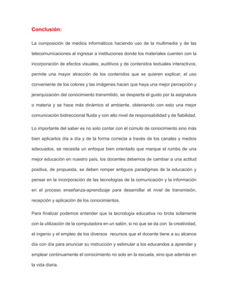 Conclusión:
La composición de medios informáticos haciendo uso de la multimedia y de las
telecomunicaciones al ingresar a instituciones donde los materiales cuenten con la
incorporación de efectos visuales, auditivos y de contenidos textuales interactivos,
permite una mayor atracción de los contenidos que se quieren explicar, el uso
conveniente de los colores y las imágenes hacen que haya una mejor percepción y
jerarquización del conocimiento transmitido, se despierta el gusto por la asignatura
o materia y se hace más dinámico el ambiente, obteniendo con esto una mejor
comunicación bidireccional fluida y con alto nivel de responsabilidad y de fiabilidad.
Lo importante del saber es no solo contar con el cúmulo de conocimiento sino más
bien aplicarlos día a día y de la forma correcta a través de los canales y medios
adecuados, se necesita un enfoque bien orientado que marque el rumbo de una
mejor educación en nuestro país, los docentes debemos de cambiar a una actitud
positiva, de propuesta, se deben romper antiguos paradigmas de la educación y
pensar en la incorporación de las tecnologías de la comunicación y la información
en el proceso enseñanza-aprendizaje para desarrollar el nivel de transmisión,
recepción y aplicación de los conocimientos.
Para finalizar podemos entender que la tecnología educativa no brota solamente
con la utilización de la computadora en un salón, si no que se da con la creatividad,
el ingenio y el empleo de los diversos recursos que el docente tiene a su alcance
día con día para anunciar su instrucción y estimular a los educandos a aprender y
emplear continuamente el conocimiento no solo en la escuela, sino que además en
la vida diaria.
 