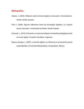 Bibliografías:
Cabero, J. (2004). Reflexión sobre la brecha digital y la educación. Universidad de
Sevilla, Sevilla, España.
Pons J. (2008). Algunas reflexiones sobre las tecnologías digitales y su impacto
social y educativo. Universidad de Sevilla, Sevilla, España.
Quevedo, L. (2010). Educación y nuevas tecnologías: los desafíos pedagógicos ante
el mundo digital. Fundación Santillana, Argentina.
Segura Jáuregui, L. (2007). La brecha digital y su influencia en la educación para la
sustentabilidad. Universidad Metropolitana, Azcapotzalco, México.
 