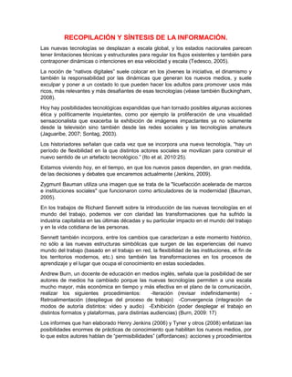 RECOPILACIÓN Y SÍNTESIS DE LA INFORMACIÓN.
Las nuevas tecnologías se desplazan a escala global, y los estados nacionales parecen
tener limitaciones técnicas y estructurales para regular los flujos existentes y también para
contraponer dinámicas o intenciones en esa velocidad y escala (Tedesco, 2005).
La noción de “nativos digitales” suele colocar en los jóvenes la iniciativa, el dinamismo y
también la responsabilidad por las dinámicas que generan los nuevos medios, y suele
exculpar y poner a un costado lo que pueden hacer los adultos para promover usos más
ricos, más relevantes y más desafiantes de esas tecnologías (véase también Buckingham,
2008).
Hoy hay posibilidades tecnológicas expandidas que han tornado posibles algunas acciones
ética y políticamente inquietantes, como por ejemplo la proliferación de una visualidad
sensacionalista que exacerba la exhibición de imágenes impactantes ya no solamente
desde la televisión sino también desde las redes sociales y las tecnologías amateurs
(Jaguaribe, 2007; Sontag, 2003).
Los historiadores señalan que cada vez que se incorpora una nueva tecnología, “hay un
período de flexibilidad en la que distintos actores sociales se movilizan para construir el
nuevo sentido de un artefacto tecnológico.” (Ito et al, 2010:25).
Estamos viviendo hoy, en el tiempo, en que los nuevos pasos dependen, en gran medida,
de las decisiones y debates que encaremos actualmente (Jenkins, 2009).
Zygmunt Bauman utiliza una imagen que se trata de la "licuefacción acelerada de marcos
e instituciones sociales" que funcionaron como articuladores de la modernidad (Bauman,
2005).
En los trabajos de Richard Sennett sobre la introducción de las nuevas tecnologías en el
mundo del trabajo, podemos ver con claridad las transformaciones que ha sufrido la
industria capitalista en las últimas décadas y su particular impacto en el mundo del trabajo
y en la vida cotidiana de las personas.
Sennett también incorpora, entre los cambios que caracterizan a este momento histórico,
no sólo a las nuevas estructuras simbólicas que surgen de las experiencias del nuevo
mundo del trabajo (basado en el trabajo en red, la flexibilidad de las instituciones, el fin de
los territorios modernos, etc.) sino también las transformaciones en los procesos de
aprendizaje y el lugar que ocupa el conocimiento en estas sociedades.
Andrew Burn, un docente de educación en medios inglés, señala que la posibilidad de ser
autores de medios ha cambiado porque las nuevas tecnologías permiten a una escala
mucho mayor, más económica en tiempo y más efectiva en el plano de la comunicación,
realizar los siguientes procedimientos: -Iteración (revisar indefinidamente) -
Retroalimentación (despliegue del proceso de trabajo) -Convergencia (integración de
modos de autoría distintos: video y audio) -Exhibición (poder desplegar el trabajo en
distintos formatos y plataformas, para distintas audiencias) (Burn, 2009: 17)
Los informes que han elaborado Henry Jenkins (2006) y Tyner y otros (2008) enfatizan las
posibilidades enormes de prácticas de conocimiento que habilitan los nuevos medios, por
lo que estos autores hablan de “permisibilidades” (affordances): acciones y procedimientos
 
