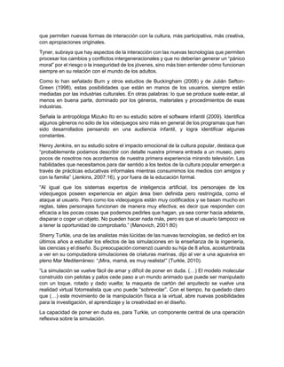 que permiten nuevas formas de interacción con la cultura, más participativa, más creativa,
con apropiaciones originales.
Tyner, subraya que hay aspectos de la interacción con las nuevas tecnologías que permiten
procesar los cambios y conflictos intergeneracionales y que no deberían generar un “pánico
moral” por el riesgo o la inseguridad de los jóvenes, sino más bien entender cómo funcionan
siempre en su relación con el mundo de los adultos.
Como lo han señalado Burn y otros estudios de Buckingham (2008) y de Julián Sefton-
Green (1998), estas posibilidades que están en manos de los usuarios, siempre están
mediadas por las industrias culturales. En otras palabras: lo que se produce suele estar, al
menos en buena parte, dominado por los géneros, materiales y procedimientos de esas
industrias.
Señala la antropóloga Mizuko Ito en su estudio sobre el software infantil (2009). Identifica
algunos géneros no sólo de los videojuegos sino más en general de los programas que han
sido desarrollados pensando en una audiencia infantil, y logra identificar algunas
constantes.
Henry Jenkins, en su estudio sobre el impacto emocional de la cultura popular, destaca que
“probablemente podamos describir con detalle nuestra primera entrada a un museo, pero
pocos de nosotros nos acordamos de nuestra primera experiencia mirando televisión. Las
habilidades que necesitamos para dar sentido a los textos de la cultura popular emergen a
través de prácticas educativas informales mientras consumimos los medios con amigos y
con la familia” (Jenkins, 2007:16), y por fuera de la educación formal.
“Al igual que los sistemas expertos de inteligencia artificial, los personajes de los
videojuegos poseen experiencia en algún área bien definida pero restringida, como el
ataque al usuario. Pero como los videojuegos están muy codificados y se basan mucho en
reglas, tales personajes funcionan de manera muy efectiva; es decir que responden con
eficacia a las pocas cosas que podemos pedirles que hagan, ya sea correr hacia adelante,
disparar o coger un objeto. No pueden hacer nada más, pero es que el usuario tampoco va
a tener la oportunidad de comprobarlo.” (Manovich, 2001:80)
Sherry Turkle, una de las analistas más lúcidas de las nuevas tecnologías, se dedicó en los
últimos años a estudiar los efectos de las simulaciones en la enseñanza de la ingeniería,
las ciencias y el diseño. Su preocupación comenzó cuando su hija de 8 años, acostumbrada
a ver en su computadora simulaciones de criaturas marinas, dijo al ver a una aguaviva en
pleno Mar Mediterráneo: “¡Mira, mamá, es muy realista!” (Turkle, 2010).
“La simulación se vuelve fácil de amar y difícil de poner en duda. (…) El modelo molecular
construido con pelotas y palos cede paso a un mundo animado que puede ser manipulado
con un toque, rotado y dado vuelta; la maqueta de cartón del arquitecto se vuelve una
realidad virtual fotorrealista que uno puede “sobrevolar”. Con el tiempo, ha quedado claro
que (…) este movimiento de la manipulación física a la virtual, abre nuevas posibilidades
para la investigación, el aprendizaje y la creatividad en el diseño.
La capacidad de poner en duda es, para Turkle, un componente central de una operación
reflexiva sobre la simulación.
 