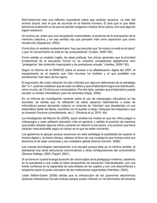 Didi-Huberman trae una reflexión inquietante sobre ese carácter excesivo, no sólo del
archivo actual, sino el que se acumula en la historia humana. El dice que lo que debe
llamarnos la atención no es que se pierdan imágenes o textos de la cultura, sino que algunos
logren sobrevivir.
Un archivo es, antes que una recopilación memorialista, el producto de la anticipación de la
memoria colectiva, y en ese sentido hay que pensarlo más como aspiración que como
recolección (Appadurai, 2003).
Como dice un analista norteamericano, hay que recordar que “la música no está en el piano”
y que “el conocimiento no está en las computadoras” (Cuban, 2008:156).
Como señala un analista inglés, de estas políticas “los chicos aprenden que la prioridad
fundamental de la educación formal no es volverlos competentes digitalmente sino
“protegerlos” del contenido inapropiado y de predadores virtuale.” (Hartley, 2009:130).
Según el informe de la DINIECE sobre el acceso a la alfabetización digital del 2007, el
equipamiento es el aspecto que más recursos ha recibido y el que posibilita una
ponderación más clara de los logros.
El argumento del costo reducido ha sido criticado por algunos defensores de la estrategia
del 1 a 1, quienes sostienen que el costo no difiere y que el laboratorio logra una distribución,
como mucho, de 10 chicos por computadora. Por otro lado, señalan que el laboratorio puede
resultar un ámbito intimidatorio para los docentes (Hepp, 2006).
En un informe de investigación reciente sobre el uso de videojuegos educativos en las
escuelas, se señala que “la utilización de estos espacios (laboratorios o aulas de
informática) parece demandar todavía un conjunto de “trámites” que desalientan un uso
sistemático (pedir las llaves, coordinar con el auxiliar a cargo, chequear las máquinas y que
la conexión funcione correctamente, etc.).” (Perazza et al, 2010: 44).
La investigación de Mizuko Ito (2009), quien analiza los modos en que los niños juegan a
videojuegos y usan software educativo más en general, y señala la posición de expertos
que suelen adoptar algunos niños y jóvenes en relación a sus pares, una posición que tiene
carácter intercambiable según el campo en el que se estén moviendo.
Los gobiernos la apoyan porque reconocen en esta estrategia la posibilidad de superar la
brecha digital y, al mismo tiempo, obtener el favor de una ciudadanía que incluye entre sus
derechos el de estar conectado y ser ciudadano global (García Canclini, 2006).
Las nuevas tecnologías reemplazarían a la escuela porque ésta ya no tendría sentido, al
plantearse hoy otras estructuras comunicativas y otras configuraciones del conocimiento
(Álvarez Gallego, 2003; Papert, 2001).
Si se toma en cuenta la larga duración de varios siglos de la pedagogía moderna, asistimos
en la actualidad a una vuelta al ideal renacentista de educación individualizada, con una
fuerte confianza en la capacidad de auto-didaxia de los sujetos y con una desconfianza y
sospecha sobre el poder educativo de las instituciones organizadas (Hamilton, 2004).
Julián Sefton-Green (2009) señala que la introducción de los pizarrones electrónicos
(pizarras interactivas) ha sido exitoso porque suelen reforzar un rol dominante del docente
 