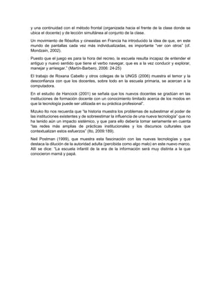 y una continuidad con el método frontal (organizada hacia el frente de la clase donde se
ubica el docente) y de lección simultánea al conjunto de la clase.
Un movimiento de filósofos y cineastas en Francia ha introducido la idea de que, en este
mundo de pantallas cada vez más individualizadas, es importante “ver con otros” (cf.
Mondzain, 2002).
Puesto que el juego es para la hora del recreo, la escuela resulta incapaz de entender el
antiguo y nuevo sentido que tiene el verbo navegar, que es a la vez conducir y explorar,
manejar y arriesgar.” (Martín-Barbero, 2006: 24-25)
El trabajo de Roxana Cabello y otros colegas de la UNGS (2006) muestra el temor y la
desconfianza con que los docentes, sobre todo en la escuela primaria, se acercan a la
computadora.
En el estudio de Hancock (2001) se señala que los nuevos docentes se gradúan en las
instituciones de formación docente con un conocimiento limitado acerca de los modos en
que la tecnología puede ser utilizada en su práctica profesional”.
Mizuko Ito nos recuerda que “la historia muestra los problemas de subestimar el poder de
las instituciones existentes y de sobreestimar la influencia de una nueva tecnología” que no
ha tenido aún un impacto sistémico, y que para ello debería tomar seriamente en cuenta
“las redes más amplias de prácticas institucionales y los discursos culturales que
contextualizan estos esfuerzos” (Ito, 2009:189).
Neil Postman (1999), que muestra esta fascinación con las nuevas tecnologías y que
destaca la dilución de la autoridad adulta (percibida como algo malo) en este nuevo marco.
Allí se dice: “La escuela infantil de la era de la información será muy distinta a la que
conocieron mamá y papá.
 