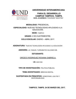 UNIVERSIDAD INTERAMERICANA
PARA EL DESARROLLO
CAMPUS TAMPICO, TAMPS.
NIVEL ACADÉMICO: POSGRADO “MAESTRIA”
MODALIDAD: PRESENCIAL.
ESPECIALIDAD: NUEVAS TECNOLOGIAS APLICADAS A LA
EDUCACIÓN.
SEDE: TAMPICO
GRADO: 2 DO.CUATRIMESTRE.
CICLO ESCOLAR: ENERO – ABRIL 2017.
ASIGNATURA: “NUEVAS TECNOLOGÍAS APLICADAS A LA EDUCACIÓN”.
ASESORA: LIC. RAQUEL TURRUBIATES CALCANEO ME.
ESTUDIANTE:
OROZCO RODRIGUEZ ROXANA GABRIELA.
I.D. 00251506
TIPO DE INVESTIGACIÓN: POLITICA PÚBLICA.
TEMA INVESTIGADO: BRECHA DIGITAL.
SUSTENTADA EN PRINCIPIOS: HONESTIDAD, LEALTAD Y
RESPONSABILIDAD.
TAMPICO, TAMPS. 24 DE MARZO DEL 2017.
 