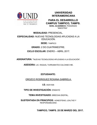 UNIVERSIDAD
INTERAMERICANA
PARA EL DESARROLLO
CAMPUS TAMPICO, TAMPS.
NIVEL ACADÉMICO: POSGRADO
“MAESTRIA”
MODALIDAD: PRESENCIAL.
ESPECIALIDAD: NUEVAS TECNOLOGIAS APLICADAS A LA
EDUCACIÓN.
SEDE: TAMPICO
GRADO: 2 DO.CUATRIMESTRE.
CICLO ESCOLAR: ENERO – ABRIL 2017.
ASIGNATURA: “NUEVAS TECNOLOGÍAS APLICADAS A LA EDUCACIÓN”.
ASESORA: LIC. RAQUEL TURRUBIATES CALCANEO ME.
ESTUDIANTE:
OROZCO RODRIGUEZ ROXANA GABRIELA.
I.D. 00251506
TIPO DE INVESTIGACIÓN: ENSAYO
TEMA INVESTIGADO: BRECHA DIGITAL.
SUSTENTADA EN PRINCIPIOS: HONESTIDAD, LEALTAD Y
RESPONSABILIDAD.
TAMPICO, TAMPS. 25 DE MARZO DEL 2017.
 