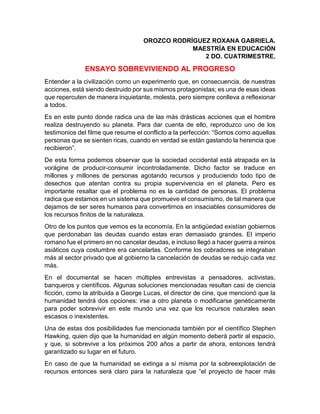 OROZCO RODRÍGUEZ ROXANA GABRIELA.
MAESTRÍA EN EDUCACIÓN
2 DO. CUATRIMESTRE.
ENSAYO SOBREVIVIENDO AL PROGRESO
Entender a la civilización como un experimento que, en consecuencia, de nuestras
acciones, está siendo destruido por sus mismos protagonistas; es una de esas ideas
que repercuten de manera inquietante, molesta, pero siempre conlleva a reflexionar
a todos.
Es en este punto donde radica una de las más drásticas acciones que el hombre
realiza destruyendo su planeta. Para dar cuenta de ello, reproduzco uno de los
testimonios del filme que resume el conflicto a la perfección: “Somos como aquellas
personas que se sienten ricas, cuando en verdad se están gastando la herencia que
recibieron”.
De esta forma podemos observar que la sociedad occidental está atrapada en la
vorágine de producir-consumir incontroladamente. Dicho factor se traduce en
millones y millones de personas agotando recursos y produciendo todo tipo de
desechos que atentan contra su propia supervivencia en el planeta. Pero es
importante resaltar que el problema no es la cantidad de personas. El problema
radica que estamos en un sistema que promueve el consumismo, de tal manera que
dejamos de ser seres humanos para convertirnos en insaciables consumidores de
los recursos finitos de la naturaleza.
Otro de los puntos que vemos es la economía. En la antigüedad existían gobiernos
que perdonaban las deudas cuando estas eran demasiado grandes. El imperio
romano fue el primero en no cancelar deudas, e incluso llegó a hacer guerra a reinos
asiáticos cuya costumbre era cancelarlas. Conforme los cobradores se integraban
más al sector privado que al gobierno la cancelación de deudas se redujo cada vez
más.
En el documental se hacen múltiples entrevistas a pensadores, activistas,
banqueros y científicos. Algunas soluciones mencionadas resultan casi de ciencia
ficción, como la atribuida a George Lucas, el director de cine, que mencionó que la
humanidad tendrá dos opciones: irse a otro planeta o modificarse genéticamente
para poder sobrevivir en este mundo una vez que los recursos naturales sean
escasos o inexistentes.
Una de estas dos posibilidades fue mencionada también por el científico Stephen
Hawking, quien dijo que la humanidad en algún momento deberá partir al espacio,
y que, si sobrevive a los próximos 200 años a partir de ahora, entonces tendrá
garantizado su lugar en el futuro.
En caso de que la humanidad se extinga a sí misma por la sobreexplotación de
recursos entonces será claro para la naturaleza que “el proyecto de hacer más
 