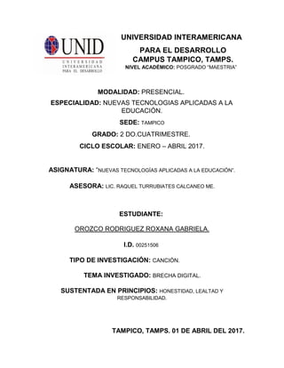 UNIVERSIDAD INTERAMERICANA
PARA EL DESARROLLO
CAMPUS TAMPICO, TAMPS.
NIVEL ACADÉMICO: POSGRADO “MAESTRIA”
MODALIDAD: PRESENCIAL.
ESPECIALIDAD: NUEVAS TECNOLOGIAS APLICADAS A LA
EDUCACIÓN.
SEDE: TAMPICO
GRADO: 2 DO.CUATRIMESTRE.
CICLO ESCOLAR: ENERO – ABRIL 2017.
ASIGNATURA: “NUEVAS TECNOLOGÍAS APLICADAS A LA EDUCACIÓN”.
ASESORA: LIC. RAQUEL TURRUBIATES CALCANEO ME.
ESTUDIANTE:
OROZCO RODRIGUEZ ROXANA GABRIELA.
I.D. 00251506
TIPO DE INVESTIGACIÓN: CANCIÓN.
TEMA INVESTIGADO: BRECHA DIGITAL.
SUSTENTADA EN PRINCIPIOS: HONESTIDAD, LEALTAD Y
RESPONSABILIDAD.
TAMPICO, TAMPS. 01 DE ABRIL DEL 2017.
 