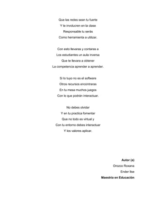 Que las redes sean tu fuerte
Y te involucren en la clase
Responsable tu serás
Como herramienta a utilizar.
Con esto llevaras y contaras a
Los estudiantes un aula inversa
Que te llevara a obtener
La competencia aprender a aprender.
Si lo tuyo no es el software
Otros recursos encontraras
En tu mesa muchos juegos
Con lo que podrán interactuar.
No debes olvidar
Y en tu practica fomentar
Que no todo es virtual y
Con tu entorno debes interactuar
Y los valores aplicar.
Autor (a)
Orozco Roxana
Ender Ilse
Maestría en Educación
 