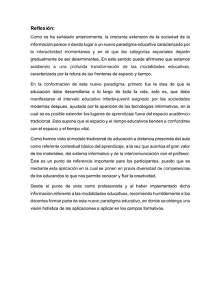 Reflexión:
Como se ha señalado anteriormente, la creciente extensión de la sociedad de la
información parece ir dando lugar a un nuevo paradigma educativo caracterizado por
la interactividad momentánea y en el que las categorías espaciales dejarán
gradualmente de ser determinantes. En este sentido puede afirmarse que estamos
asistiendo a una profunda transformación de las modalidades educativas,
caracterizada por la rotura de las fronteras de espacio y tiempo.
En la conformación de este nuevo paradigma, primero fue la idea de que la
educación debe desarrollarse a lo largo de toda la vida, esto es, que debe
manifestarse el intervalo educativo infante-juvenil asignado por las sociedades
modernas después, ayudada por la aparición de las tecnologías informativas, en la
cual se es posible extender los lugares de aprendizaje fuera del espacio académico
tradicional. Esto supone que el espacio y el tiempo educativos tienden a confundirse
con el espacio y el tiempo vital.
Como hemos visto el modelo tradicional de educación a distancia prescinde del aula
como referente contextual básico del aprendizaje, a la vez que acentúa el gran valor
de los materiales, del sistema informativo y de la intercomunicación con el profesor.
Éste es un punto de referencia importante para los participantes, puesto que es
mediante esta aplicación en la cual se ponen en praxis diversidad de competencias
de los educandos lo que nos permite conocer y fluir la creatividad.
Desde el punto de vista como profesionista y al haber implementado dicha
información referente a las modalidades educativas, recomiendo humildemente a los
docentes formar parte de este nuevo paradigma educativo, en donde se obtenga una
visión holística de las aplicaciones a aplicar en los campos formativos.
 