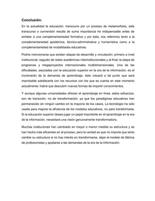 Conclusión:
En la actualidad la educación, transcurre por un proceso de metamorfosis, este
transcurso o conversión resulta de suma importancia he indispensable antes de
anhelar a una complementariedad formativa y por ésta, nos referimos tanto a la
complementariedad epistémica, técnico-administrativa y humanística como a la
complementariedad de modalidades educativas.
Podría mencionarse que existen etapas de desarrollo y vinculación; primero a nivel
institucional, seguido de redes académicas interinstitucionales y al final, la etapa de
programas y megaproyectos internacionales multidimensionales. Una de las
dificultades, asociadas con la educación superior en la era de la información, es el
incremento de la demanda de aprendizaje, ésta crecerá a tal punto que será
improbable satisfacerla con los recursos con los que se cuenta en este momento
actualmente: habrá que descubrir nuevas formas de impartir conocimientos.
Y aunque algunas universidades ofrecen el aprendizaje en línea, estos esfuerzos,
son de transición, no de transformación, ya que los paradigmas educativos han
permanecido sin ningún cambio en la mayoría de los casos. La tecnología ha sido
usada para mejorar la eficiencia de los modelos educativos, no para transformarla.
Si la educación superior desea jugar un papel importante en el aprendizaje en la era
de la información, necesitará una visión genuinamente transformadora.
Muchas instituciones han cambiado en mayor o menor medida su estructura y se
han hecho más eficientes en el proceso, pero la verdad es que no importa que tanto
cambie su estructura si no hay interés en transformarse, dejar el modelo de fábrica
de profesionistas y ajustarse a las demandas de la era de la Información.
 