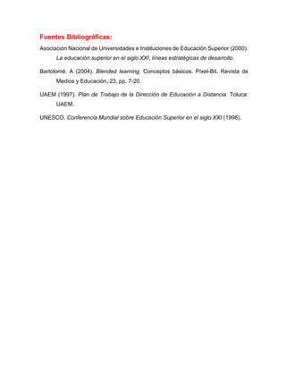 Fuentes Bibliográficas:
Asociación Nacional de Universidades e Instituciones de Educación Superior (2000).
La educación superior en el siglo XXI, líneas estratégicas de desarrollo.
Bartolomé, A (2004). Blended learning. Conceptos básicos. Píxel-Bit. Revista de
Medios y Educación, 23, pp. 7-20.
UAEM (1997). Plan de Trabajo de la Dirección de Educación a Distancia. Toluca:
UAEM.
UNESCO. Conferencia Mundial sobre Educación Superior en el siglo XXI (1998).
 