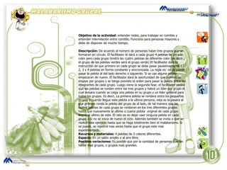 Objetivo de la actividad:  entender redes, para trabajar en comités y entender interrelación entre comités. Funciona para personas mayores y debe de disponer de mucho tiempo. Descripción:  De acuerdo al número de personas hacer tres grupos que se formaran en círculo. El facilitador le dará a cada grupo 4 pelotas de un solo color pero cada grupo tendrá las cuatro pelotas de diferente color (es decir, el grupo de las pelotas verdes será el grupo verde) El facilitador dará la instrucción de que primero en cada grupo se debe pasar paulatinamente 1, 2, 3 y 4 pelotas en forma constante y sincronizada. La regla es: no se puede pasar la pelota al del lado derecho o izquierdo. Si se cae alguna pelota empezaran de nuevo. El facilitador dará la oportunidad de que primero se ensaye por grupos y se tenga previsto el orden para pasar la pelota entre los integrantes de cada grupo. Luego viene la segunda fase: el facilitador pedirá que las pelotas se ronden entre los tres grupos y habrá un líder por grupo el cual avisara cuando se caiga una pelota en su grupo y un líder general para todos los grupos. Es decir, La primera pelota se rondara entre los pequeños grupos y cuando llegue esta pelota a la ultima persona, esta se la pasara al que primero ronda la pelota del grupo de al lado, de tal manera que las cuatro pelotas de cada grupo se rondaran en los tres diferentes grupos hasta que nuevamente la ultima o cuarta pelota  original de cada grupo llegue al ultimo de este. El reto es no dejar caer ninguna pelota en cada grupo o si no se inicia de nuevo el ciclo. Además también se invita a que se realice este ejercicio hasta que se haga totalmente bien el malabarismo. Si se puede, se repetirá mas veces hasta que el grupo este mas experimentado. Recursos y materiales:  4 pelotas de 3 colores diferentes. Espacio:  En un salón amplio o al aire libre. Posibles variaciones:  Es posible que por la cantidad de personas puedan haber mas grupos, o grupos mas grandes.  