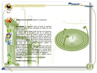 Objetivo de la actividad:  Explorar la imaginación  Descripción:  El facilitador leerá al grupo la siguiente historia con el fin de que descubran el misterio lo más rápido posible: “ Un hombre sale a trabajar todos los días muy temprano. El hombre vive en el décimo piso de un edificio de apartamentos. Cuando el hombre regresa del trabajo, sucede una cosa muy curiosa: si el tiempo es lluvioso, el hombre sube utilizando el ascensor hasta el décimo piso. Pero en días en que no hay lluvia, el hombre asciende por el ascensor solo hasta el sexto piso y los otros cuatro pisos los sube por las escaleras. ¿Podría explicar el comportamiento del señor?” Luego de leer la historia el facilitador solo dará pistas del misterio respondiendo Si o No a las preguntas del grupo. (La respuesta es: El hombre es enano, y cuando llueve utiliza la sombrilla para oprimir el botón del décimo piso y cuando no llueve solo alcanza el botón del sexto piso. Recursos y materiales:  Ninguno en especial solo la atención del grupo Espacio:  en cualquier espacio de la clase o salón. Posibles variaciones:  Ninguna 