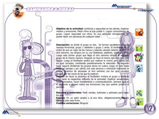 Objetivo de la actividad:  confianza y seguridad en los demás. Explorar miedos y emociones. Medir ritmo al que puede ir. Lograr conocimiento de grupo. Lograr seguridad con otros. Es una actividad introspectiva. Se puede hacer con personas de cualquier edad.  Descripción:  se divide el grupo en dos.  Se forman paralelamente y de manera horizontal, grupo 1 adelante y grupo 2 atrás. El facilitador da la orden de que se cojan de las manos y estando ubicado delante de ellos al otro extremo, los dirigirá con su voz (Adelante, adelante, adelante, alto). Luego este primer grupo que llega al otro extremo dirigirá al segundo grupo de la misma manera. Después se hace el mismo ejercicio pero mas rápido. Luego el facilitador pedirá que realicen lo mismo pero ahora con los ojos cerrados, cambiando paulatinamente la velocidad. En segundo lugar seguirá dividiendo los grupos ahora en cuatro, luego en seis hasta llegar en parejas y por ultimo una sola persona o individual realizando la misma dinámica de atravesar al otro extremo con los ojos cerrados dirigido por las voces de los que le esperan.  Después de hacer la dinámica el facilitador invitara al grupo a sentarse para hacer la respectiva reflexión de la actividad: Explorar sensaciones, hallar conceptos, hacer transferencia y contextualización. Siempre que se le pregunte a alguien sobre sus emociones hay que pedirle primero el permiso.  Recursos y materiales:  Pedir vendas, bufandas o pañuelos para tapar los ojos. Espacio:  En un salón amplio o al aire libre, obligatoriamente hacerlo donde el piso este firme.  Posibles variaciones:  Ninguna 