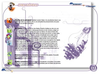 Objetivo de la actividad:  Agilidad mental. Saber si los estudiantes tienen una idea clara sobre un concepto. No es una actividad de procesamiento sino para trabajar una temática especifica.  Descripción:  Dividir el grupo en dos hileras. Dividir el tablero en dos con una línea en el centro. Se le pide a cada grupo reunirse en dos minutos y elegir un tema de interés. Luego se forman de nuevo en hileras. Se coloca el titulo del tema en el lado correspondiente del tablero. Se tiene que armar un texto sobre dicho tema de la siguiente manera: cuando el facilitador de la orden sale el primero de la fila el cual lleva un marcador y una pelota y da la vuelta por detrás de su hilera hasta llegar al tablero y debe escribir como mínimo tres palabras con más de tres letras en relación al tema que se escogió lo mas rápido posible, luego le entrega la pelota y el marcador al segundo el cual hace la misma vuelta hasta llegar al tablero y continua construyendo el texto, y así consecutivamente hasta que termine el ultimo de la fila, ganando el primer grupo que haga el texto después de que todos han pasado al tablero. En un segundo nivel el facilitador le pedirá a cada grupo que escoja el tema para su grupo oponente y se hará la misma dinámica.  Recursos y materiales:  dos marcadores, un tablero y dos pelotas. Se puede hacer sentados en hilera con los pupitres o parados.  Espacio:  En un salón amplio Posibles variaciones:  El tema lo eligen los estudiantes o el profesor. Se pueden hacer tres o mas grupos dependiendo de la cantidad, pero las hileras de personas deben ser preferiblemente largas.  