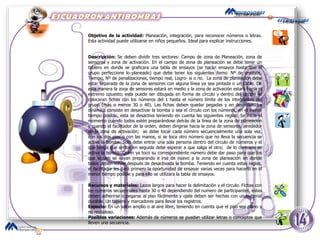 Objetivo de la actividad:  Planeación, integración, para reconocer números o letras. Esta actividad puede utilizarse en niños pequeños. Ideal para explicar instrucciones. Descripción:  Se deben dividir tres sectores: Campo de zona de Planeación, zona de sensores y zona de activación. En el campo de zona de planeación se debe tener un tablero en donde se graficara una tabla de ensayos (se harán ensayos hasta que el grupo perfeccione lo planeado) que debe tener los siguientes ítems: Nº de ensayos, Tiempo, Nº de penalizaciones, tiempo real, Logro- si o no.  La zona de planeación debe estar separada de la zona de sensores con alguna línea ya sea pintada o un cable. De esta manera la zona de sensores estará en medio y la zona de activación estará hacia el extremo opuesto; esta puede ser dibujada en forma de círculo y dentro del círculo se colocaran fichas con los números del 1 hasta el número límite de los integrantes del grupo (más o menos 30 o 40). Las fichas deben quedar pegadas y en desorden. La dinámica consiste en desactivar la bomba o sea el círculo con los números, en el menor tiempo posible, esta se desactiva teniendo en cuenta las siguientes reglas: Se inicia el momento cuando todos estén preparándose detrás de la línea de la zona de planeación y cuando el facilitador de la orden, deben dirigirse hacia la zona de sensores, alrededor de la zona de activación;  se debe tocar cada número secuencialmente una sola vez, con los dos pies o con las manos, si se toca otro número que no lleva la secuencia se activa la bomba. Solo debe entrar una sola persona dentro del círculo de números y el que tenga que entrar en seguida debe esperar a que salga el otro;  de lo contrario se activa la bomba. Quien ya toco su correspondiente número debe dar paso para que los que siguen se vayan preparando e irse de nuevo a la zona de planeación en donde todos deben volver después de desactivada la bomba. Teniendo en cuenta estas reglas, el facilitador les dará primero la oportunidad de ensayar varias veces para hacerlo en el menor tiempo posible y para ello se utilizara la tabla de ensayos. Recursos y materiales:  Lazos largos para hacer la delimitación y el circulo. Fichas con los números secuenciales hasta 30 o 40 dependiendo del numero de participantes, estas deben adherirse o pegarse al piso fácilmente y ojala deben ser hechas con un material durable. Un tablero y marcadores para llevar los registros.  Espacio:  En un salón amplio o al aire libre, teniendo en cuenta que el piso sea plano y no resbaloso. Posibles variaciones:  Además de números se pueden utilizar letras o conceptos que lleven una secuencia.  
