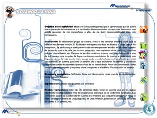 Objetivo de la actividad:  Hacer ver a los participantes   que el aprendizaje que se quiere lograr depende del estudiante y el facilitador. Responsabilidad compartida. Reconocer que puede aprender de mis compañeros y ellos de mí. Abrir responsabilidades entre mis compañeros. Descripción:  Se realizaran grupos de cuatro, cinco o seis personas máximo para que la rotación no demore mucho.   El facilitador entregara una hoja en blanco a cada uno de los integrantes. Se invita a que cada persona de manera personal escriba en la parte superior de la hoja lo que se le pide, ya sea una pregunta, una respuesta sobre una pregunta, una opinión, una reflexión, etc. Después de escribir cada uno trazara una línea debajo de lo que de tal manera que a quien le llegue continuara escribiendo lo que se le pide hasta que llegue de nuevo la hoja donde inicio. Luego cada una de las hojas será analizada por cada uno teniendo en cuenta que hará un análisis de lo que escribieron los demás y así mismo tomara en cuenta los aportes o puntos vista de los demás hasta hacer un consolidado. Dicho consolidado será pegado y expuesto sobre una pared o el tablero. Visualización de tarjetas. Recursos y materiales:  Suficientes hojas en blanco para cada uno de los participantes. Cinta pegante. Tablero. Espacio:  Salón amplio con pupitres o al aire libre. Posibles variaciones:  Este tipo de dinámica debe tener en cuenta que en los grupos idealmente no deben haber mas de seis personas para que así no se demore la rotación. Las variaciones quizás se puedan dar en cuanto a la manera que se quiera abordar un tema, es decir, ya sea por medio de una pregunta, de una reflexión, pidiendo un concepto, iniciando un cuento o un poema, etc. 