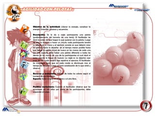 Objetivo de la actividad:  Liberar la energía, canalizar la energía. Entender procesos y secuencias. Descripción:  Se le da a cada participante una pelota (preferiblemente del tamaño de una tenis). El facilitador les dará la orden de que hagan lo que quieran con la pelota. Luego de esto se invitara a hacer un circulo; cada participante tendrá su pelota en la mano y el ejercicio consiste en que deberá rotar las pelotas hacia la derecha  en el tiempo menor posible hasta que llegue la pelota inicial de nuevo en las manos de cada uno (en este aspecto debe haber una pelota diferente a todas las demás en las manos de uno de los participantes el cual dará el aviso cuando le llegue de nuevo). La regle es no dejarlas caer pues de ese modo tendrá que repetirse el ejercicio. El facilitador les impulsara para que en cada ronda se disminuya mas el tiempo de rotación. Luego se hará socialización de lo que sintió y observo. Recursos y materiales:  Pelotas de todos los colores según el numero de participantes. Espacio:  Salón amplio sin pupitres o al aire libre. Posibles variaciones:  Cuando el facilitador observe que las emociones ya son altas por parte de los participantes, debe suspender el juego. 