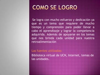 •Se logra con mucho esfuerzo y dedicación ya
que es un tema que requiere de mucho
tiempo y comprensión para poder llevar a
cabo el aprendizaje y lograr la competencia
adquirida. Además de apoyarse en los temas
que nos brinda cada unidad para nuestra
retroalimentación
Las fuentes utilizadas:
Biblioteca virtual de UCN, Internet, temas de
las unidades.
 