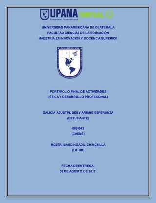 UNIVERSIDAD PANAMERICANA DE GUATEMALA
FACULTAD CIENCIAS DE LA EDUCACIÓN
MAESTRÍA EN INNOVACIÓN Y DOCENCIA SUPERIOR
PORTAFOLIO FINAL DE ACTIVIDADES
(ÉTICA Y DESARROLLO PROFESIONAL)
GALICIA AGUSTÍN, DEILY ARIANE ESPERANZA
(ESTUDIANTE)
0805943
(CARNÉ)
MGSTR. BAUDINO ADIL CHINCHILLA
(TUTOR)
FECHA DE ENTREGA:
09 DE AGOSTO DE 2017.
 