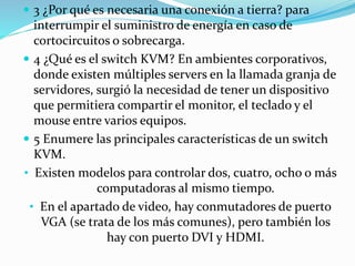  3 ¿Por qué es necesaria una conexión a tierra? para
interrumpir el suministro de energía en caso de
cortocircuitos o sobrecarga.
 4 ¿Qué es el switch KVM? En ambientes corporativos,
donde existen múltiples servers en la llamada granja de
servidores, surgió la necesidad de tener un dispositivo
que permitiera compartir el monitor, el teclado y el
mouse entre varios equipos.
 5 Enumere las principales características de un switch
KVM.
• Existen modelos para controlar dos, cuatro, ocho o más
computadoras al mismo tiempo.
• En el apartado de video, hay conmutadores de puerto
VGA (se trata de los más comunes), pero también los
hay con puerto DVI y HDMI.
 