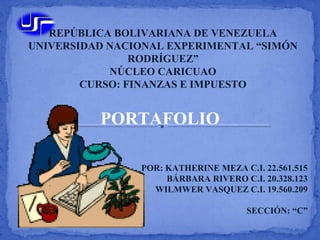 REPÚBLICA BOLIVARIANA DE VENEZUELA
UNIVERSIDAD NACIONAL EXPERIMENTAL “SIMÓN
RODRÍGUEZ”
NÚCLEO CARICUAO
CURSO: FINANZAS E IMPUESTO
PORTAFOLIO
POR: KATHERINE MEZA C.I. 22.561.515
BÁRBARA RIVERO C.I. 20.328.123
WILMWER VASQUEZ C.I. 19.560.209
SECCIÓN: “C”
 