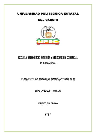 UNIVERSIDAD POLITECNICA ESTATAL

                 DEL CARCHI




ESCUELA DECOMERCIO EXTERIOR Y NEGOCIACION COMERCIAL
                  INTERNACIONAL




  PORTAFOLIO DE FINANZAS INTERNACIONALES II


              ING: OSCAR LOMAS



                ORTIZ AMANDA



                      6”B”
 
