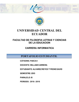 UNIVERSIDAD CENTRAL DEL
ECUADOR
FACULTAD DE FILOSOFIA LETRAS Y CIENCIAS
DE LA EDUCACION
CARRERA INFORMATICA
CÁTEDRA: FISICA II
DOCENTE: WILLIAM CARRERA
ESTUDIANTE: ALVAREZ REYES TYRONE DAVID
SEMESTRE:2DO
PARALELO: B
PERIODO: 2016 - 2016
PORTAFOLIO ESTUDIANTIL
 
